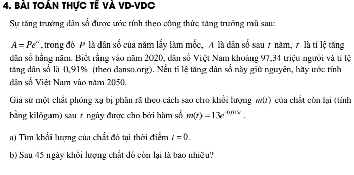 bài tOÁn tHực tÊ VÀ VD-VDC 
Sự tăng trưởng dân số được ước tính theo công thức tăng trưởng mũ sau:
A=Pe^(π) ,trong đó P là dân số của năm lấy làm mốc, A là dân số sau ≠ năm, r là tỉ lệ tăng 
dân số hằng năm. Biết rằng vào năm 2020, dân số Việt Nam khoảng 97, 34 triệu người và tỉ lệ 
tăng dân số là 0,91% (theo danso.org). Nếu tỉ lệ tăng dân số này giữ nguyên, hãy ước tính 
dân số Việt Nam vào năm 2050. 
Giả sử một chất phóng xạ bị phân rã theo cách sao cho khối lượng m(t) của chất còn lại (tính 
bằng kilôgam) sau t ngày được cho bởi hàm số m(t)=13e^(-0,015t). 
a) Tìm khổi lượng của chất đó tại thời điểm t=0. 
b) Sau 45 ngày khối lượng chất đó còn lại là bao nhiêu?