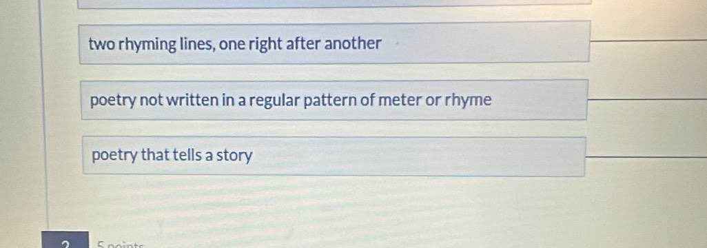 two rhyming lines, one right after another
poetry not written in a regular pattern of meter or rhyme
poetry that tells a story