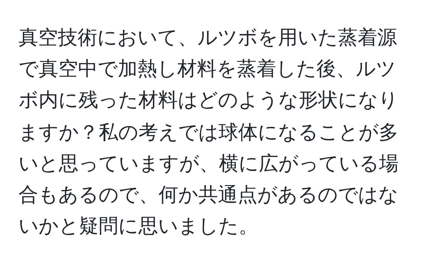 真空技術において、ルツボを用いた蒸着源で真空中で加熱し材料を蒸着した後、ルツボ内に残った材料はどのような形状になりますか？私の考えでは球体になることが多いと思っていますが、横に広がっている場合もあるので、何か共通点があるのではないかと疑問に思いました。