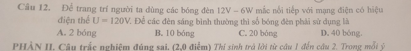 Để trang trí người ta dùng các bóng đèn 12V - 6W mắc nối tiếp với mạng điện có hiệu
điện thế U=120V : Để các đèn sáng bình thường thì số bóng đèn phải sử dụng là
A. 2 bóng B. 10 bóng C. 20 bóng D. 40 bóng.
PHÀN II. Câu trắc nghiêm đúng sai. (2,0 điểm) Thí sinh trả lời từ câu 1 đến câu 2. Trong mỗi ý