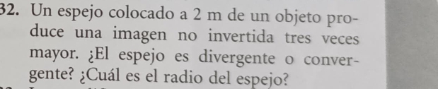 Un espejo colocado a 2 m de un objeto pro- 
duce una imagen no invertida tres veces 
mayor. ¿El espejo es divergente o conver- 
gente? ¿Cuál es el radio del espejo?