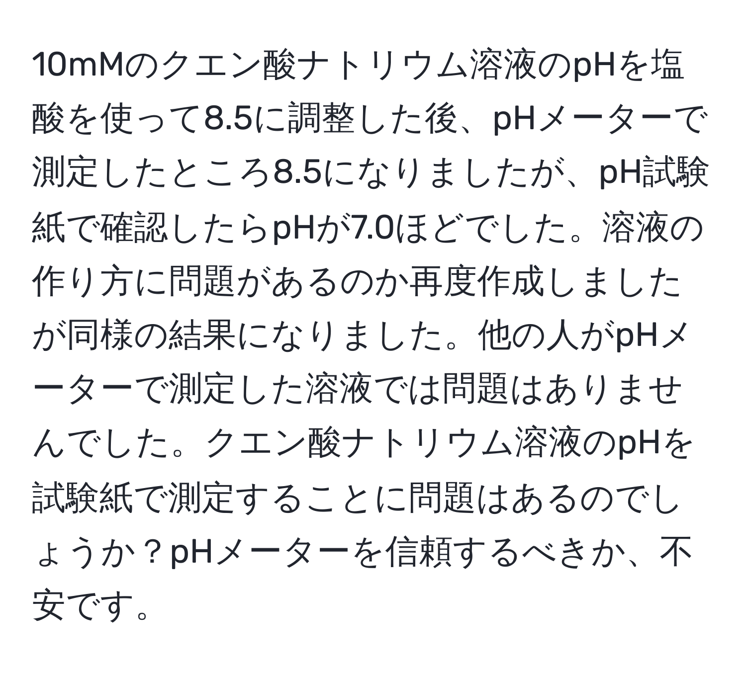 10mMのクエン酸ナトリウム溶液のpHを塩酸を使って8.5に調整した後、pHメーターで測定したところ8.5になりましたが、pH試験紙で確認したらpHが7.0ほどでした。溶液の作り方に問題があるのか再度作成しましたが同様の結果になりました。他の人がpHメーターで測定した溶液では問題はありませんでした。クエン酸ナトリウム溶液のpHを試験紙で測定することに問題はあるのでしょうか？pHメーターを信頼するべきか、不安です。