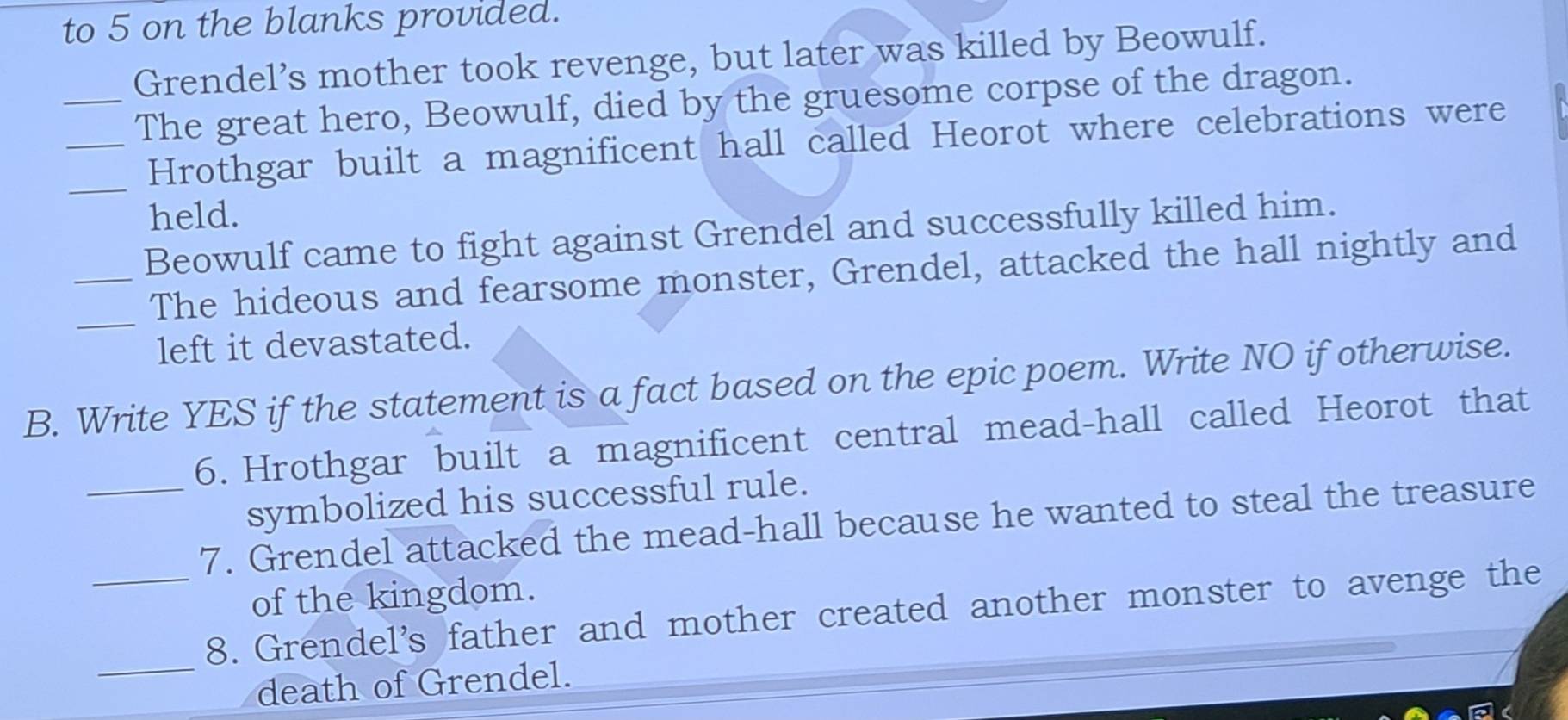 to 5 on the blanks provided. 
Grendel’s mother took revenge, but later was killed by Beowulf. 
__The great hero, Beowulf, died by the gruesome corpse of the dragon. 
_Hrothgar built a magnificent hall called Heorot where celebrations were 
held. 
Beowulf came to fight against Grendel and successfully killed him. 
_ 
_The hideous and fearsome monster, Grendel, attacked the hall nightly and 
left it devastated. 
B. Write YES if the statement is a fact based on the epic poem. Write NO if otherwise. 
6. Hrothgar built a magnificent central mead-hall called Heorot that 
symbolized his successful rule. 
_7. Grendel attacked the mead-hall because he wanted to steal the treasure 
of the kingdom. 
_ 
_8. Grendel's father and mother created another monster to avenge the 
death of Grendel.