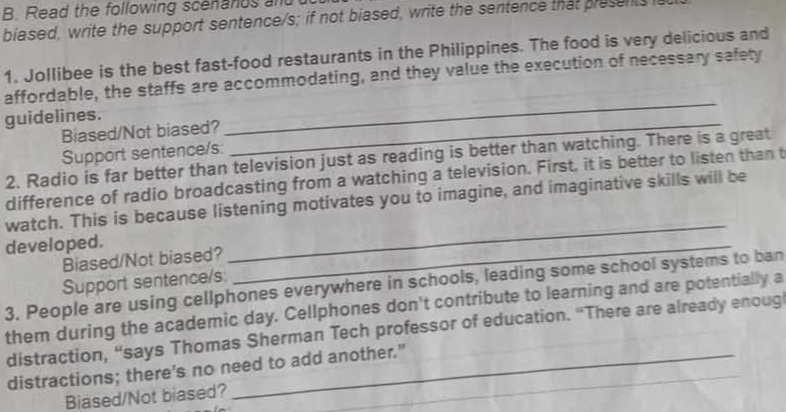 Read the following scenands and 
biased, write the support sentence/s; if not biased, write the sentence that presents ia 
1. Jollibee is the best fast-food restaurants in the Philippines. The food is very delicious and 
affordable, the staffs are accommodating, and they value the execution of necessary safety 
guidelines. 
Biased/Not biased? 
_ 
Support sentence/s: 
_ 
2. Radio is far better than television just as reading is better than watching. There is a great 
difference of radio broadcasting from a watching a television. First, it is better to listen than t 
watch. This is because listening motivates you to imagine, and imaginative skills will be 
developed. 
Biased/Not biased? 
_ 
Support sentence/s: 
_ 
3. People are using cellphones everywhere in schools, leading some school systems to ban 
them during the academic day. Cellphones don't contribute to learning and are potentially a 
_ 
distraction, “says Thomas Sherman Tech professor of education. “There are already enoug 
distractions; there's no need to add another." 
_ 
Biased/Not biased?