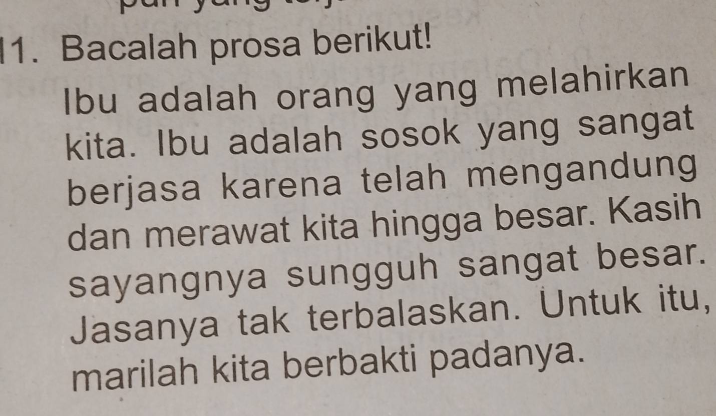 Bacalah prosa berikut! 
Ibu adalah orang yang melahirkan 
kita. Ibu adalah sosok yang sangat 
berjasa karena telah mengandung 
dan merawat kita hingga besar. Kasih 
sayangnya sungguh sangat besar. 
Jasanya tak terbalaskan. Untuk itu, 
marilah kita berbakti padanya.