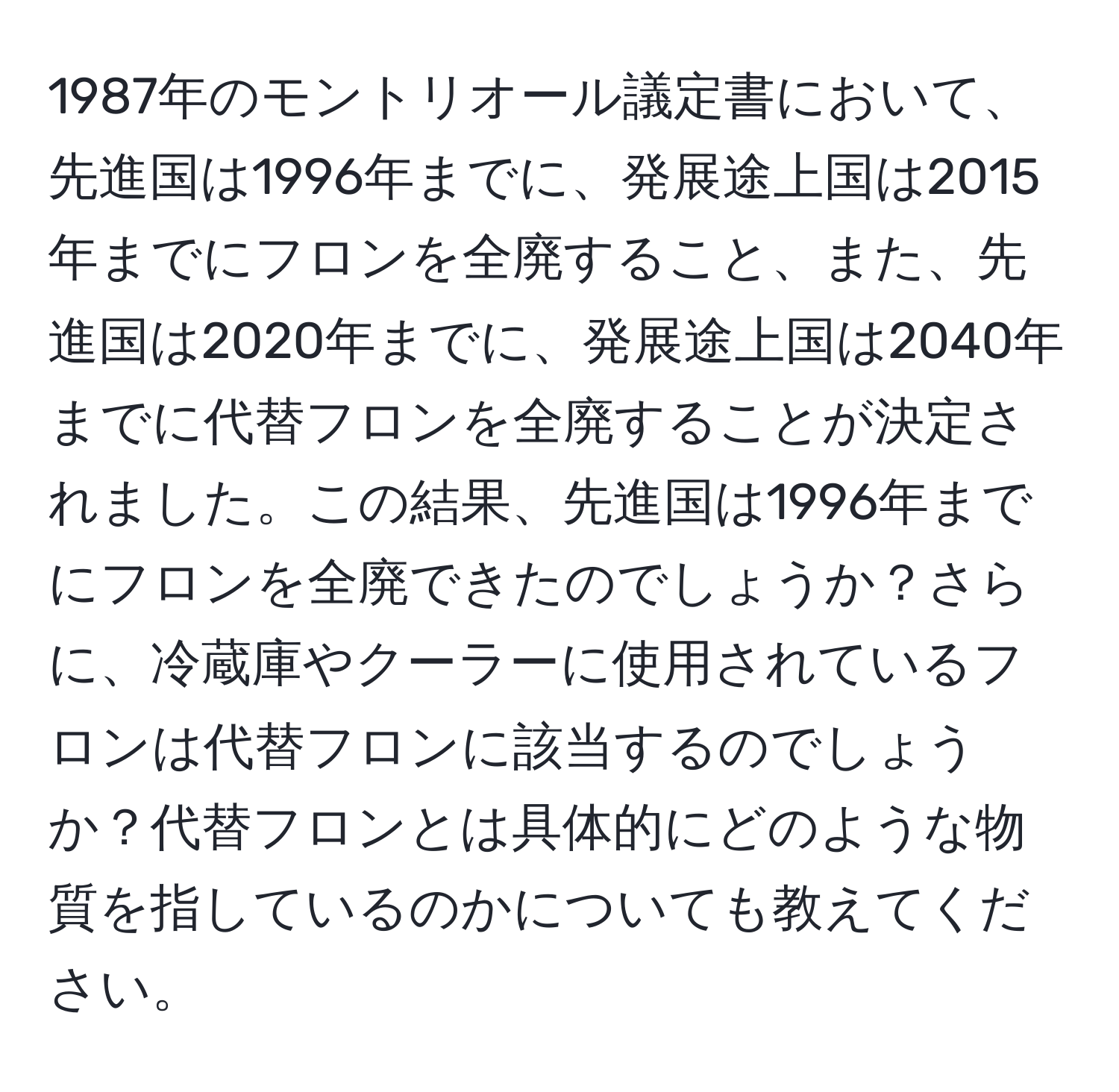 1987年のモントリオール議定書において、先進国は1996年までに、発展途上国は2015年までにフロンを全廃すること、また、先進国は2020年までに、発展途上国は2040年までに代替フロンを全廃することが決定されました。この結果、先進国は1996年までにフロンを全廃できたのでしょうか？さらに、冷蔵庫やクーラーに使用されているフロンは代替フロンに該当するのでしょうか？代替フロンとは具体的にどのような物質を指しているのかについても教えてください。