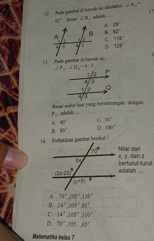 Pada gambar di bawah ini diketahui ∠ A_4=
62°. Besar ∠ B adalah .... 17
A. 28°
B. 62°
C. 118°
D. 128°
1
13. Pada gambar di bawah ini,
∠ P_3:∠ Q_2=4:5.
Besar sudut luar yang bersebrangan dengan
P_2 adalah ....
A. 40° C. 50°
B. 80° D. 100°
14. Perhatikan gambar berikut !
Nilai dari
x, y, dan z
berturut-turut
adalah ....
A. 70°,105°,110°
B. 14°,105°,65°
C. 14°,105°,110°
D. 70°,105_-,65°
Matematika kelas 7