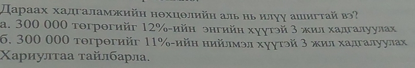 Дараах хадгаламжийη нθхцθлийн аль ньилγу ашигτай в?
a. 300 000 тθгрθгийг 12% -ийн энгийη хуутэй 3 жил хадгалуулах
6. 300 000 тθгрθгийг 11% -ийη нийлмэл хуγтэй 3 жил хадгалуулах
Χариулτаа τайлбарла.