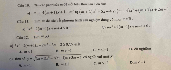 Tìm các giá trị của m để mỗi biểu thức sau luôn âm:
a) -x^2+4(m+1)x+1-m^2 b) (m+2)x^2+5x-4 c) (m-4)x^2+(m+1)x+2m-1
Câu 11. Tìm m đề các bắt phương trình sau nghiệm đúng với mọi x∈ R. 
a) 3x^2-2(m-1)x+m+4>0 b) mx^2+2(m-1)x+m-1<0</tex>. 
Câu 12. Tim^m để
a) 3x^2-2(m+1)x-2m^2+3m-2≥ 0, forall x∈ R
A. m<1</tex> B. m>-1 C. m≤ -1 D. Vô nghiệm
b) Hàm số y=sqrt((m+1)x^2-2(m-1)x+3m-3) có nghĩa với mọi x.
A. m<1</tex> B. m≥ 1 C. m≤ -1 D. m