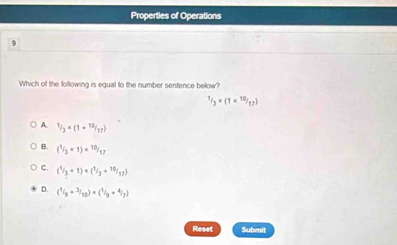 Properties of Operations
9
Which of the following is equal to the number sentence below?
^1/_3* (1*^(10)/_17)
A. 1/3* (1+10/17)
B. (^3* 1)*^(10)/_17
C. (^1/_3+1)* (^1/_3+^10/_17)
D. (1/9+3/10)* (1/9+4/7)
Reset Submit