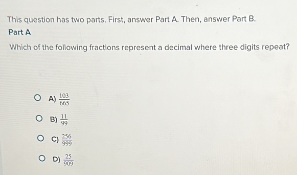 This question has two parts. First, answer Part A. Then, answer Part B.
Part A
Which of the following fractions represent a decimal where three digits repeat?
A)  103/665 
B)  11/99 
C)  256/999 
D)  25/909 