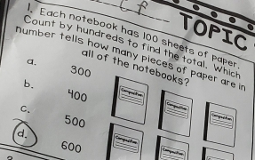 TOPIC
Each notebook has 100 sheets of paper
Count by hundreds to find the total, Which
number tells how many pieces of paper are i
a.
all of the notebooks?
300
b.
400
C.
500

d.

600