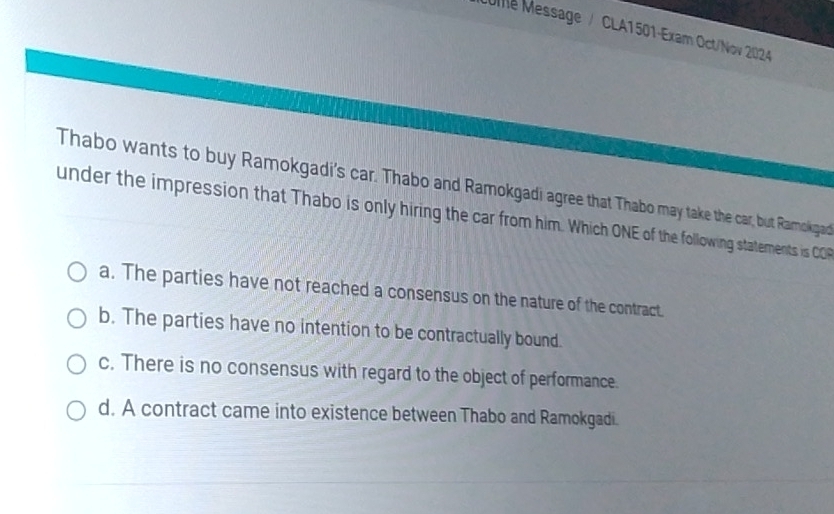 Cullle Message / CLA1501-Exam Oct/Nov 2024
Thabo wants to buy Ramokgadi's car. Thabo and Ramokgadi agree that Thabo may take the car, but Ramokgad
under the impression that Thabo is only hiring the car from him. Which ONE of the following statements is COR
a. The parties have not reached a consensus on the nature of the contract.
b. The parties have no intention to be contractually bound.
c. There is no consensus with regard to the object of performance.
d. A contract came into existence between Thabo and Ramokgadi.