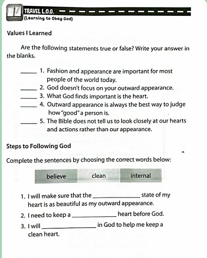 TRAVEL L.O.G. 
(Learning to Obey God) 
Values I Learned 
Are the following statements true or false? Write your answer in 
the blanks. 
_1. Fashion and appearance are important for most 
people of the world today. 
_2. God doesn't focus on your outward appearance. 
_3. What God finds important is the heart. 
_4. Outward appearance is always the best way to judge 
how “good” a person is. 
_5. The Bible does not tell us to look closely at our hearts 
and actions rather than our appearance. 
Steps to Following God 
Complete the sentences by choosing the correct words below: 
1. I will make sure that the _state of my 
heart is as beautiful as my outward appearance. 
2. I need to keep a _heart before God. 
3. I will_ in God to help me keep a 
clean heart.