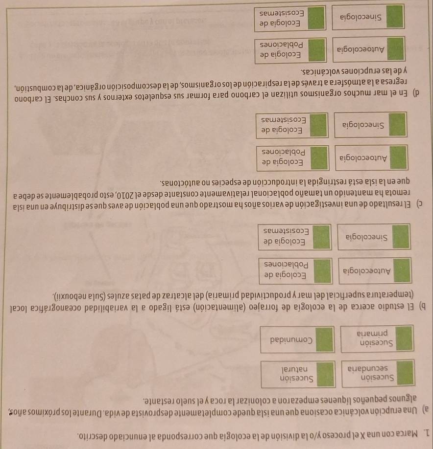 Marca con una X el proceso y/o la división de la ecología que corresponda al enunciado descrito.
a) Una erupción volcánica ocasiona que una isla quede completamente desprovista de vida. Durante los próximos años,
algunos pequeños líquenes empezaron a colonizar la roca y el suelo restante.
Sucesión Sucesión
secundaria natural
Sucesión Comunidad
primaria
b) El estudio acerca de la ecología de forrajeo (alimentación) está ligado a la variabilidad oceanográfica local
(temperatura superficial del mar y productividad primaria) del alcatraz de patas azules (Sula nebouxii).
Ecologia de
Autoecologia Poblaciones
Ecologia de
Sinecologia Ecosistemas
c) El resultado de una investigación de varios años ha mostrado que una población de aves que se distribuye en una isla
remota ha mantenido un tamaño poblacional relativamente constante desde el 2010, esto probablemente se debe a
que en la isla está restringida la introducción de especies no autóctonas.
Ecología de
Autoecología Poblaciones
Ecología de
Sinecologia Ecosistemas
d) En el mar muchos organismos utilizan el carbono para formar sus esqueletos externos y sus conchas. El carbono
regresa a la atmósfera a través de la respiración de los organismos, de la descomposición orgánica, de la combustión,
y de las erupciones volcánicas.
Ecologia de
Autoecologia Poblaciones
Ecología de
Sinecología Ecosistemas