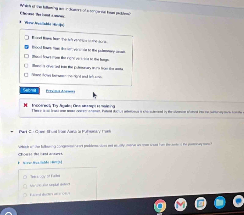 Which of the following are indicators of a congenital heart problem?
Choose the best answer.
View Available Hint(s)
Blood flows from the left ventricle to the aorta.
Blood flows from the left ventricle to the pulmonary circuit.
Blood flows from the right ventricle to the lungs.
Blood is diverted into the pulmonary trunk from the aorta.
Blood flows between the right and left atria.
Submit Previous Answers
Incorrect; Try Again; One attempt remaining
There is at least one more correct answer. Patent ductus arteriosus is characterized by the diversion of blood into the pulmonary trunk from the
Part C - Open Shunt from Aorta to Pulmonary Trunk
Which of the following congenital heart problems does not usually involve an open shunt from the aorta to the pulmonary trunk?
Choose the best answer.
View Available Hint(s)
Tetralogy of Fallot
Ventricular septal defect
Parent ductus artenosus