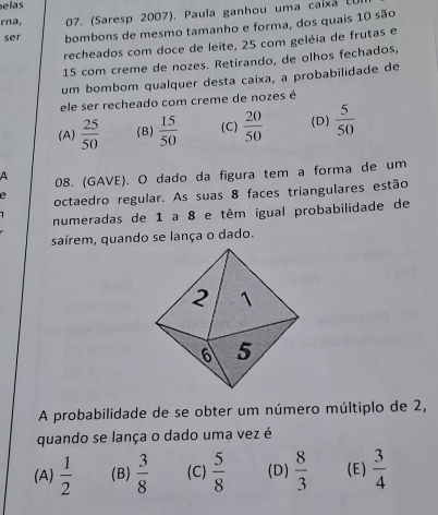 elas
rna, 07. (Saresp 2007). Paula ganhou uma caixã E
ser bombons de mesmo tamanho e forma, dos quais 10 são
recheados com doce de leite, 25 com geléia de frutas e
15 com creme de nozes. Retirando, de olhos fechados,
um bombom qualquer desta caixa, a probabilidade de
ele ser recheado com creme de nozes é
(A)  25/50  (B)  15/50  (C)  20/50  (D)  5/50 
A 08. (GAVE). O dado da figura tem a forma de um
e octaedro regular. As suas 8 faces triangulares estão
numeradas de 1 a 8 e têm igual probabilidade de
saírem, quando se lança o dado.
A probabilidade de se obter um número múltiplo de 2,
quando se lança o dado uma vez é
(A)  1/2  (B)  3/8  (C)  5/8  (D)  8/3  (E)  3/4 