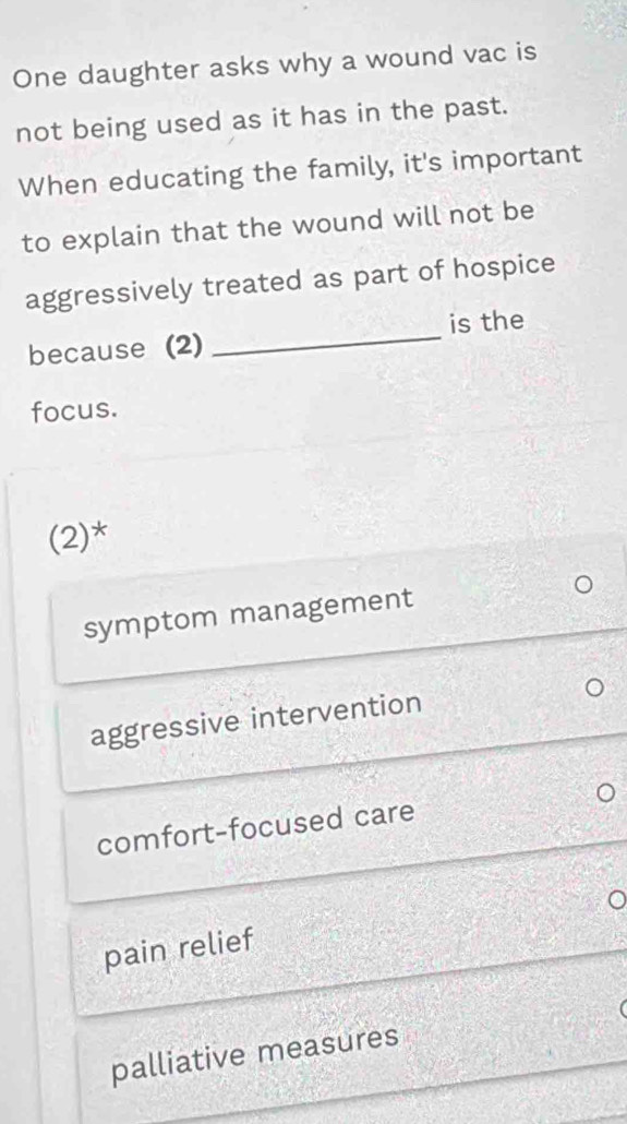 One daughter asks why a wound vac is
not being used as it has in the past.
When educating the family, it's important
to explain that the wound will not be
aggressively treated as part of hospice
because (2) _is the
focus.
(2)*
symptom management
aggressive intervention
comfort-focused care
pain relief
palliative measures