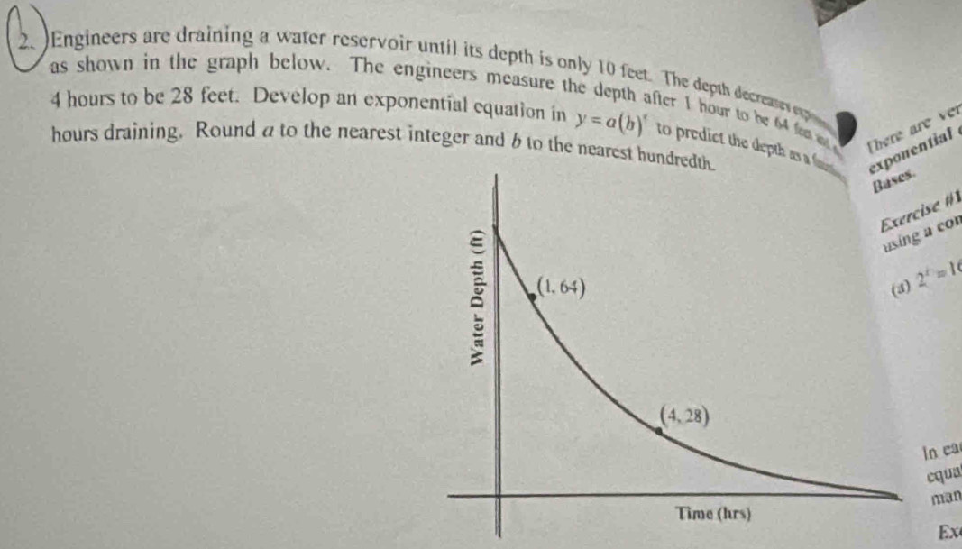 )Engineers are draining a water reservoir until its depth is only 10 feet. The depth decreases ep
as shown in the graph below. The engineers measure the depth after 1 hour to be 64 fam m There are ver
4 hours to be 28 feet. Develop an exponential equation in y=a(b)^x
hours draining. Round a to the nearest integer and 6 to the nearest hund to predict the depth as onential
se #
a co
2^x=19
n ca
cqua
man
Ex