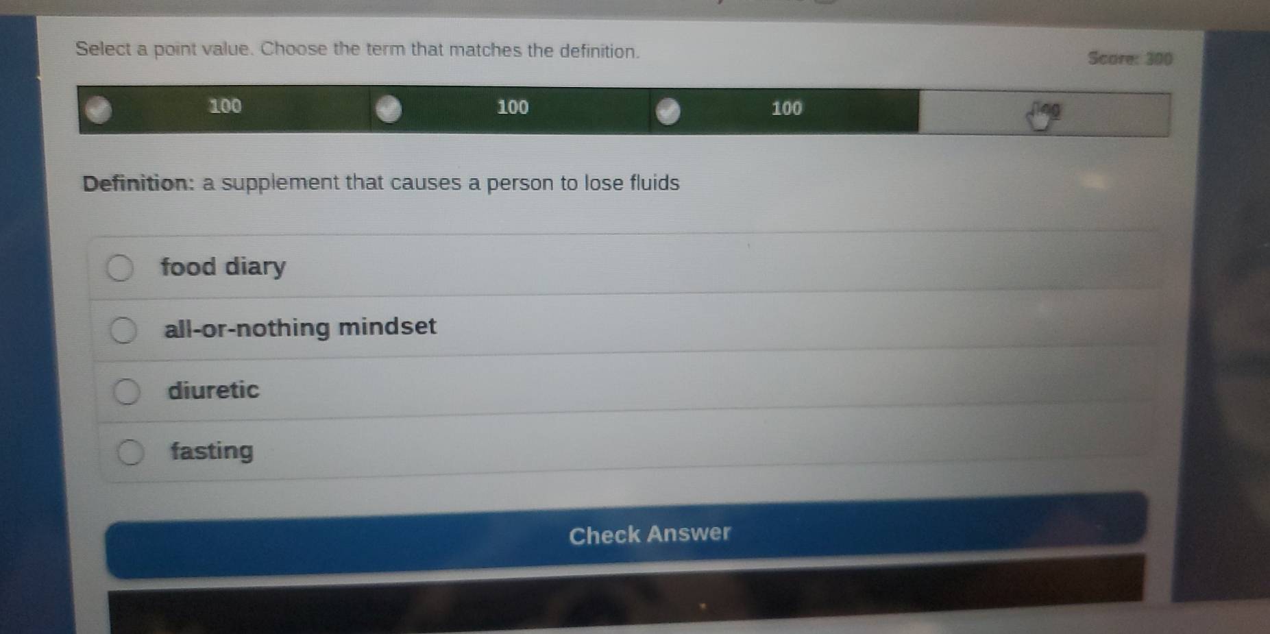 Select a point value. Choose the term that matches the definition.
Score: 300
100 100 100
Definition: a supplement that causes a person to lose fluids
food diary
all-or-nothing mindset
diuretic
fasting
Check Answer