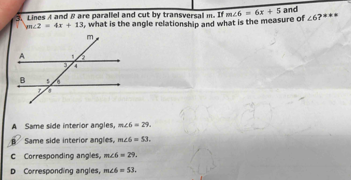 Lines A and B are parallel and cut by transversal m. If m∠ 6=6x+5 and
m∠ 2=4x+13 , what is the angle relationship and what is the measure of ∠ 6 ?***
A Same side interior angles, m∠ 6=29.
B Same side interior angles, m∠ 6=53.
C Corresponding angles, m∠ 6=29.
D Corresponding angles, m∠ 6=53.