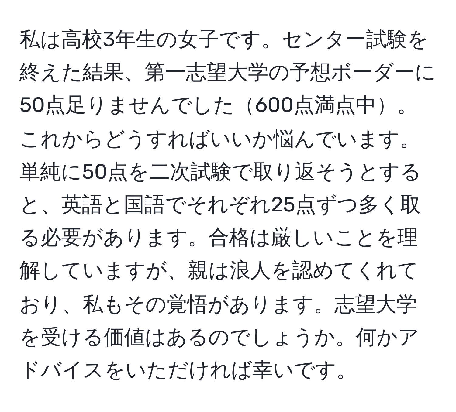 私は高校3年生の女子です。センター試験を終えた結果、第一志望大学の予想ボーダーに50点足りませんでした600点満点中。これからどうすればいいか悩んでいます。単純に50点を二次試験で取り返そうとすると、英語と国語でそれぞれ25点ずつ多く取る必要があります。合格は厳しいことを理解していますが、親は浪人を認めてくれており、私もその覚悟があります。志望大学を受ける価値はあるのでしょうか。何かアドバイスをいただければ幸いです。