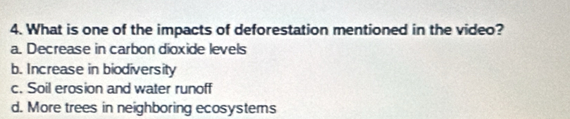 What is one of the impacts of deforestation mentioned in the video?
a. Decrease in carbon dioxide levels
b. Increase in biodiversity
c. Soil erosion and water runoff
d. More trees in neighboring ecosystems