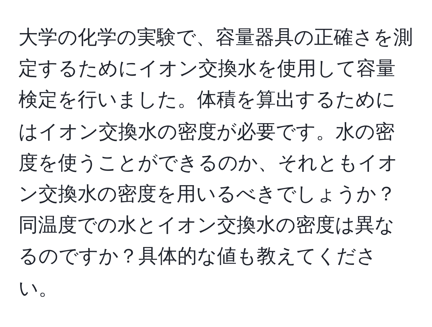 大学の化学の実験で、容量器具の正確さを測定するためにイオン交換水を使用して容量検定を行いました。体積を算出するためにはイオン交換水の密度が必要です。水の密度を使うことができるのか、それともイオン交換水の密度を用いるべきでしょうか？同温度での水とイオン交換水の密度は異なるのですか？具体的な値も教えてください。