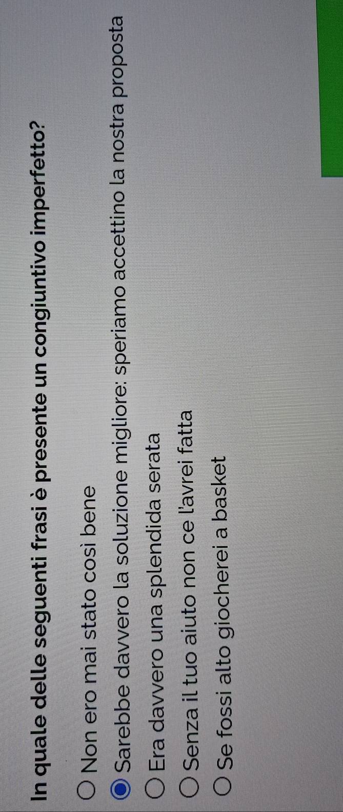 In quale delle seguenti frasi è presente un congiuntivo imperfetto?
Non ero mai stato così bene
Sarebbe davvero la soluzione migliore: speriamo accettino la nostra proposta
Era davvero una splendida serata
Senza il tuo aiuto non ce l'avrei fatta
Se fossi alto giocherei a basket