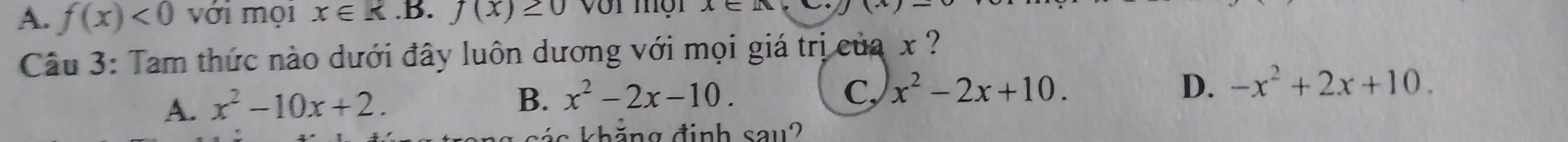 A. f(x)<0</tex> với mọi x∈ k.B. f(x)≥ 0
Câu 3: Tam thức nào dưới đây luôn dương với mọi giá trị của x ?
A. x^2-10x+2.
B. x^2-2x-10. C, x^2-2x+10. D. -x^2+2x+10. 
k s á s khảng đinh sau?