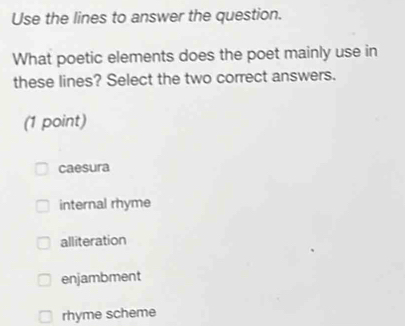 Use the lines to answer the question.
What poetic elements does the poet mainly use in
these lines? Select the two correct answers.
(1 point)
caesura
internal rhyme
alliteration
enjambment
rhyme scheme