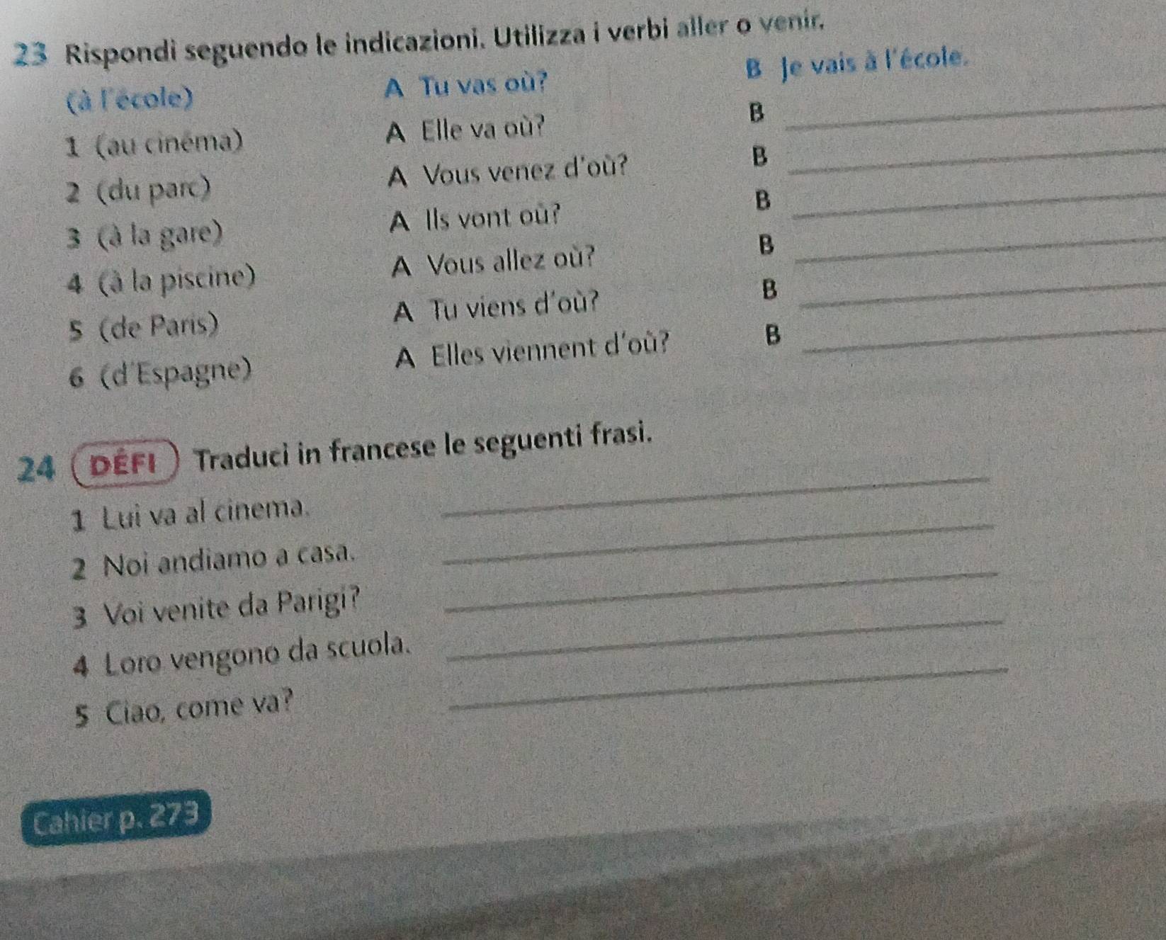 Rispondi seguendo le indicazioni. Utilizza i verbi aller o venir. 
B Je vais à l'école. 
(à l'école) A Tu vas où?_ 
1 (au cinéma) A Elle va où?_ 
B 
2 (du parc) A Vous venez d'où? B_ 
3 (à la gare) A lls vont ou? B_ 
4 (à la piscine) A Vous allez où? B_ 
5 (de París) A Tu viens d'où? B_ 
6 (d'Espagne) A Elles viennent d'où? B 
24 (défi) Traduci in francese le seguenti frasi. 
1 Lui va al cinema._ 
_ 
2 Noi andiamo a casa._ 
3 Voi venite da Parigi?_ 
4 Loro vengono da scuola. 
5 Ciao, come va? 
_ 
Cahier p. 273