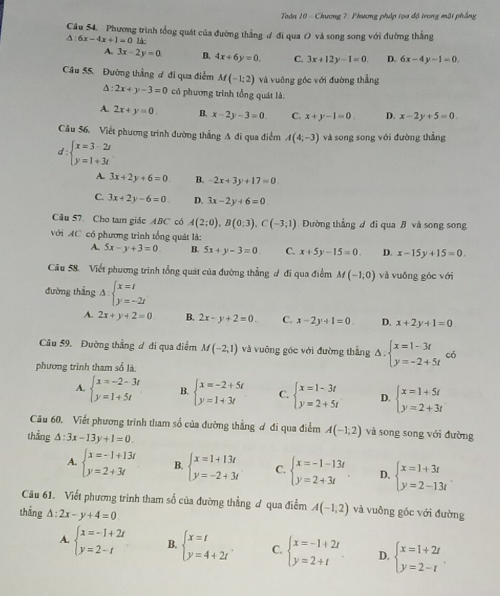 Todn 10 - Chương 7: Phương pháp tọa độ trong mặt phẳng
Câu 54. Phương trình tổng quát của đường thẳng đ đi qua O và song song với đường thắng
△ :6x-4x+1=0 là:
A. 3x-2y=0. B. 4x+6y=0. C. 3x+12y-1=0. D. 6x-4y-1=0.
Câu 55. Đường thẳng ơ đi qua điểm M(-1;2) và vuỡng góc với đuờng thẳng
Δ: 2x+y-3=0 có phương trình tổng quát là:
A. 2x+y=0 B. x-2y-3=0 C. x+y-1=0. D. x-2y+5=0.
Câu 56, Viết phương trình đường thẳng A đi qua điểm A(4;-3) và song song với đường thẳng
d:beginarrayl x=32t y=1+3tendarray.
A. 3x+2y+6=0 B. -2x+3y+17=0
C. 3x+2y-6=0 D. 3x-2y+6=0
Câu 57 Cho tam giác ABC có A(2;0),B(0;3),C(-3;1) Đường thẳng d đi qua B và song song
với AC có phương trình tổng quát là:
A. 5x-y+3=0 B. 5x+y-3=0 C. x+5y-15=0. D. x-15y+15=0
Câu 58. Viết phương trình tổng quát của đường thẳng đ đi qua điểm M(-1;0) và vuồng góc với
đường thắng △ :beginarrayl x=t y=-2tendarray.
A. 2x+y+2=0 B. 2x-y+2=0. C. x-2y+1=0. D. x+2y+1=0
Câu 59. Đường thẳng đ đi qua điểm M(-2,1) và vuông góc với đường thẳng △ . beginarrayl x=1-3t y=-2+5tendarray. có
phương trình tham số là.
A. beginarrayl x=-2-3t y=1+5tendarray. B. beginarrayl x=-2+5t y=1+3tendarray. C. beginarrayl x=1-3t y=2+5tendarray. D. beginarrayl x=1+5t y=2+3tendarray.
Câu 60. Viết phương trình tham số của đường thằng ơ đi qua điểm A(-1,2) và song song với đường
thẳng △ :3x-13y+1=0.
A. beginarrayl x=-1+13t y=2+3tendarray. B. beginarrayl x=1+13t y=-2+3tendarray. C. beginarrayl x=-1-13t y=2+3tendarray. . D. beginarrayl x=1+3t y=2-13tendarray. .
Câu 61. Viết phương trình tham số của đường thẳng ơ qua điểm A(-1,2) và vuông góc với đường
thǎng △ :2x-y+4=0
A. beginarrayl x=-1+2t y=2-tendarray. B. beginarrayl x=t y=4+2tendarray. . C. beginarrayl x=-1+2t y=2+tendarray. D. beginarrayl x=1+2t y=2-tendarray. .