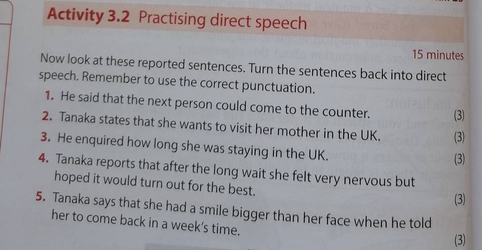 Activity 3.2 Practising direct speech
15 minutes
Now look at these reported sentences. Turn the sentences back into direct 
speech. Remember to use the correct punctuation. 
1. He said that the next person could come to the counter. 
(3) 
2. Tanaka states that she wants to visit her mother in the UK. 
(3) 
3. He enquired how long she was staying in the UK. 
(3) 
4. Tanaka reports that after the long wait she felt very nervous but 
hoped it would turn out for the best. 
(3) 
5. Tanaka says that she had a smile bigger than her face when he told 
her to come back in a week’s time. 
(3)