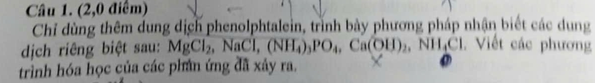 (2,0 điểm) 
Chỉ dùng thêm dung dịch phenolphtalein, trình bảy phương pháp nhận biết các dung 
dịch riêng biệt sau: MgCl_2, NaCl, (NH_4)_3PO_4, Ca(OH)_2, NH_4Cl. Viết các phương 
trình hóa học của các phân ứng đã xảy ra.