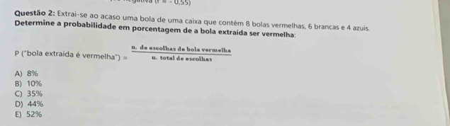 (r=-0,55)
Questão 2: Extrai-se ao acaso uma bola de uma caixa que contém 8 bolas vermelhas, 6 brancas e 4 azuis.
Determine a probabilidade em porcentagem de a bola extraída ser vermelha:
n. de escolhas de bola vermelha
P ("bola extraída é vermelha") = n. total de escolhas
A) 8%
B) 10%
C) 35%
D) 44%
E) 52%