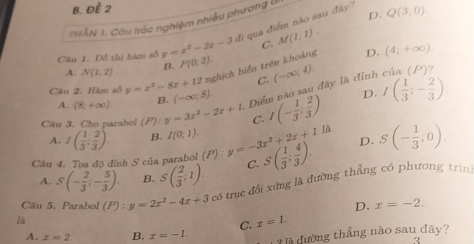 b. đề 2
THÂN 1. Câu trác nghiệm nhiều phương i
C. M(1;1). Q(3,0). 
Câu 1. Đồ thị hàm số y=x^2-2x-3 di qua điểm não sau đây
D.
B. P(0;2).
A. N(1,2). cia(P) ?
Câu 2. Hàm số y=x^2-8x+12 nghịch biến trên khoảng
D. (4;+∈fty ).
C. (-∈fty ;4).
D. I( 1/3 ;- 2/3 ).
A. (8;+∈fty ).
B. (-∈fty ;8). Điểm nào sau đây là đỉnh
Câu 3. Cho parabol (P): y=3x^2-2x+1 C. I(- 1/3 ; 2/3 ). 
là
A. I( 1/3 , 2/3 ).
B. I(0;1). 
Câu 4. Tọa độ đỉnh S của parabol (P) :
y=-3x^2+2x+1
D. S(- 1/3 ;0).
C. S( 1/3 ; 4/3 ).
A. S(- 2/3 ;- 5/3 ). B. S( 2/3 ;1). 
Câu 5. Parabol (P) : y=2x^2-4x+3chat 0 trục đối xứng là đường thẳng có phương trình
D. x=-2. 
là
C. x=1.
A. x=2. B. x=-1. 
à là đường thắng nào sau đây?
3