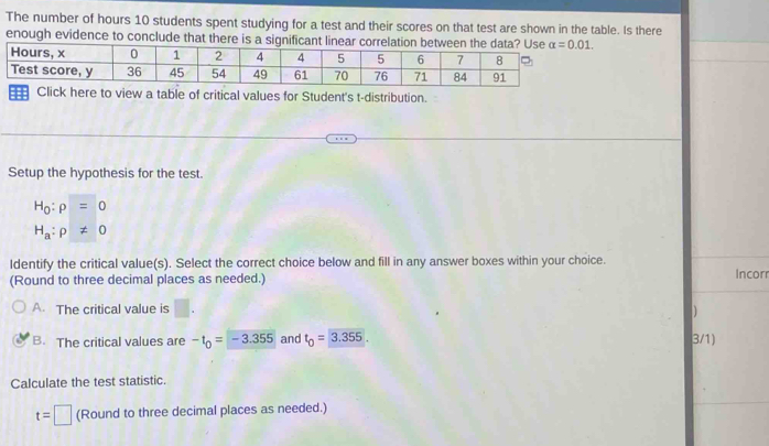 The number of hours 10 students spent studying for a test and their scores on that test are shown in the table. Is there
enough evidenc
ere to view a table of critical values for Student's t-distribution.
Setup the hypothesis for the test.
H_0:rho =0
H_a:p!= 0
ldentify the critical value(s). Select the correct choice below and fill in any answer boxes within your choice.
(Round to three decimal places as needed.)
Incorr
A. The critical value is | ]
B. The critical values are -t_0=-3.355 and t_0=3.355. 3/1)
Calculate the test statistic.
t=□ (Round to three decimal places as needed.)