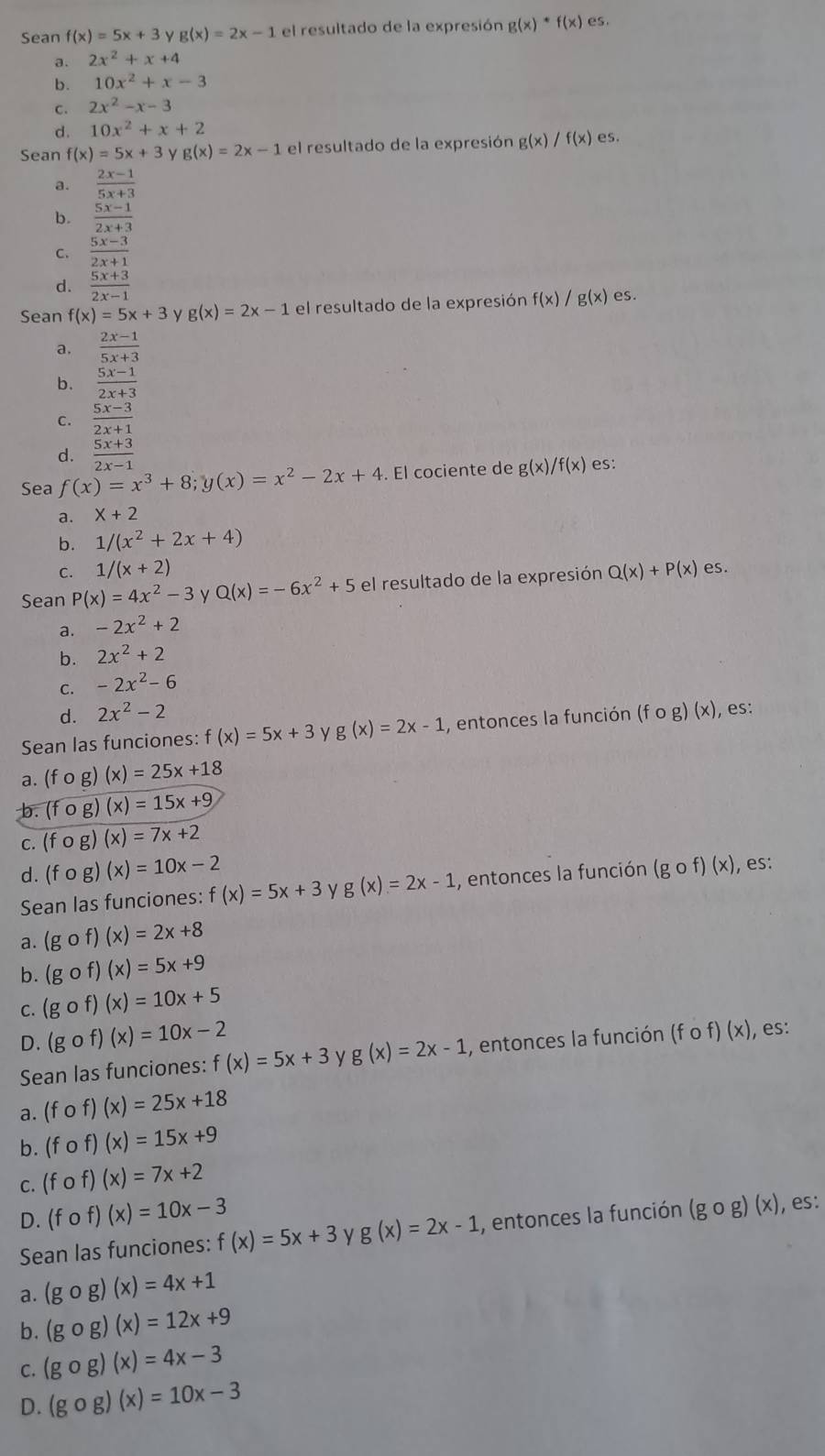 Sean f(x)=5x+3 g(x)=2x-1 el resultado de la expresión g(x)· f(x) es.
a. 2x^2+x+4
b. 10x^2+x-3
c. 2x^2-x-3
d. 10x^2+x+2
Sean f(x)=5x+3 y g(x)=2x-1 el resultado de la expresión g(x)/f(x) es.
a.  (2x-1)/5x+3 
b.  (5x-1)/2x+3 
C.  (5x-3)/2x+1 
d.  (5x+3)/2x-1 
Sean f(x)=5x+3 ν g(x)=2x-1 el resultado de la expresión f(x)/ g(x) es.
a.  (2x-1)/5x+3 
b.  (5x-1)/2x+3 
c.  (5x-3)/2x+1 
d.  (5x+3)/2x-1 
Sea f(x)=x^3+8;y(x)=x^2-2x+4. El cociente de g(x)/f(x) es:
a. X+2
b. 1/(x^2+2x+4)
C. 1/(x+2)
Sean P(x)=4x^2-3 y Q(x)=-6x^2+5 el resultado de la expresión Q(x)+P(x) es.
a. -2x^2+2
b. 2x^2+2
C. -2x^2-6
d. 2x^2-2
Sean las funciones: f(x)=5x+3 ν g(x)=2x-1 , entonces la función (fcirc g)(x) , es:
a. (fcirc g)(x)=25x+18
b. (fcirc g)(x)=15x+9
C. (fcirc g)(x)=7x+2
d. (fcirc g)(x)=10x-2 (gof)(x) , es:
Sean las funciones: f(x)=5x+3 g(x)=2x-1 , entonces la función
a. (gof)(x)=2x+8
b. (gof)(x)=5x+9
C. (gof)(x)=10x+5
D. (gof)(x)=10x-2
Sean las funciones: f(x)=5x+3 ν g(x)=2x-1 , entonces la función (fof)(x) , es:
a. (fcirc f)(x)=25x+18
b. (fof)(x)=15x+9
C. (fof)(x)=7x+2
D. (fcirc f)(x)=10x-3
Sean las funciones: f(x)=5x+3 y g(x)=2x-1 , entonces la función (gcirc g)(x) , es:
a. (gcirc g)(x)=4x+1
b. (gcirc g)(x)=12x+9
C. (gcirc g)(x)=4x-3
D. (gcirc g)(x)=10x-3