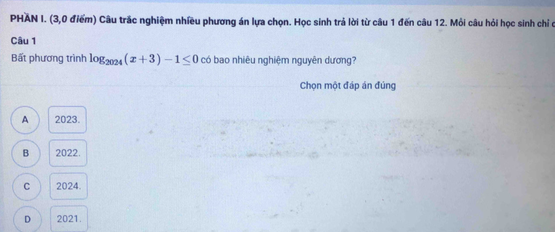 PHAN I. (3,0 điểm) Câu trắc nghiệm nhiều phương án lựa chọn. Học sinh trả lời từ câu 1 đến câu 12. Mỗi câu hỏi học sinh chỉ ở
Câu 1
Bất phương trình log _2024(x+3)-1≤ 0 có bao nhiêu nghiệm nguyên dương?
Chọn một đáp án đúng
A 2023.
B 2022.
C 2024.
D 2021.