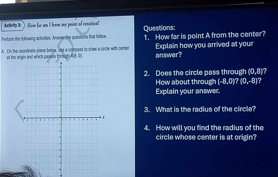 Activity 3: How far am I from my point of rotation? 
Questions: 
Perform the following activities. Answer the questions that follow. 1. How far is point A from the center? 
A. On the coordinate plane below, use a compass to draw a circle with center Explain how you arrived at your 
at the oand which passes through A(8,0). answer? 
2. Does the circle pass through (0,8) 2 
How about through (-8,0) k (0,-8) ? 
. 
Explain your answer. 
3. What is the radius of the circle? 
4. How will you find the radius of the 
circle whose center is at origin?