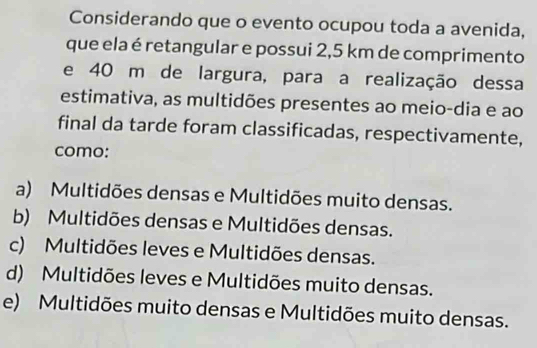 Considerando que o evento ocupou toda a avenida,
que ela é retangular e possui 2,5 km de comprimento
e 40 m de largura, para a realização dessa
estimativa, as multidões presentes ao meio-dia e ao
final da tarde foram classificadas, respectivamente,
como:
a) Multidões densas e Multidões muito densas.
b) Multidões densas e Multidões densas.
c) Multidões leves e Multidões densas.
d) Multidões leves e Multidões muito densas.
e) Multidões muito densas e Multidões muito densas.