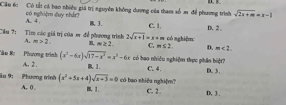 8.
Câu 6: Có tất cả bao nhiêu giá trị nguyên không dương của tham số m đề phương trình sqrt(2x+m)=x-1
có nghiệm duy nhất?
A. 4. B. 3. C. 1.
D. 2.
Câu 7: Tìm các giá trị của m để phương trình 2sqrt(x+1)=x+m có nghiệm:
A. m>2.
B. m≥ 2.
C. m≤ 2.
D. m<2</tex>. 
Câu 8: Phương trình (x^2-6x)sqrt(17-x^2)=x^2-6x có bao nhiêu nghiệm thực phân biệt?
A. 2. B. 1. C. 4. D. 3.
âu 9: Phương trình (x^2+5x+4)sqrt(x+3)=0 có bao nhiêu nghiệm?
A. 0. B. 1. C. 2. D. 3.