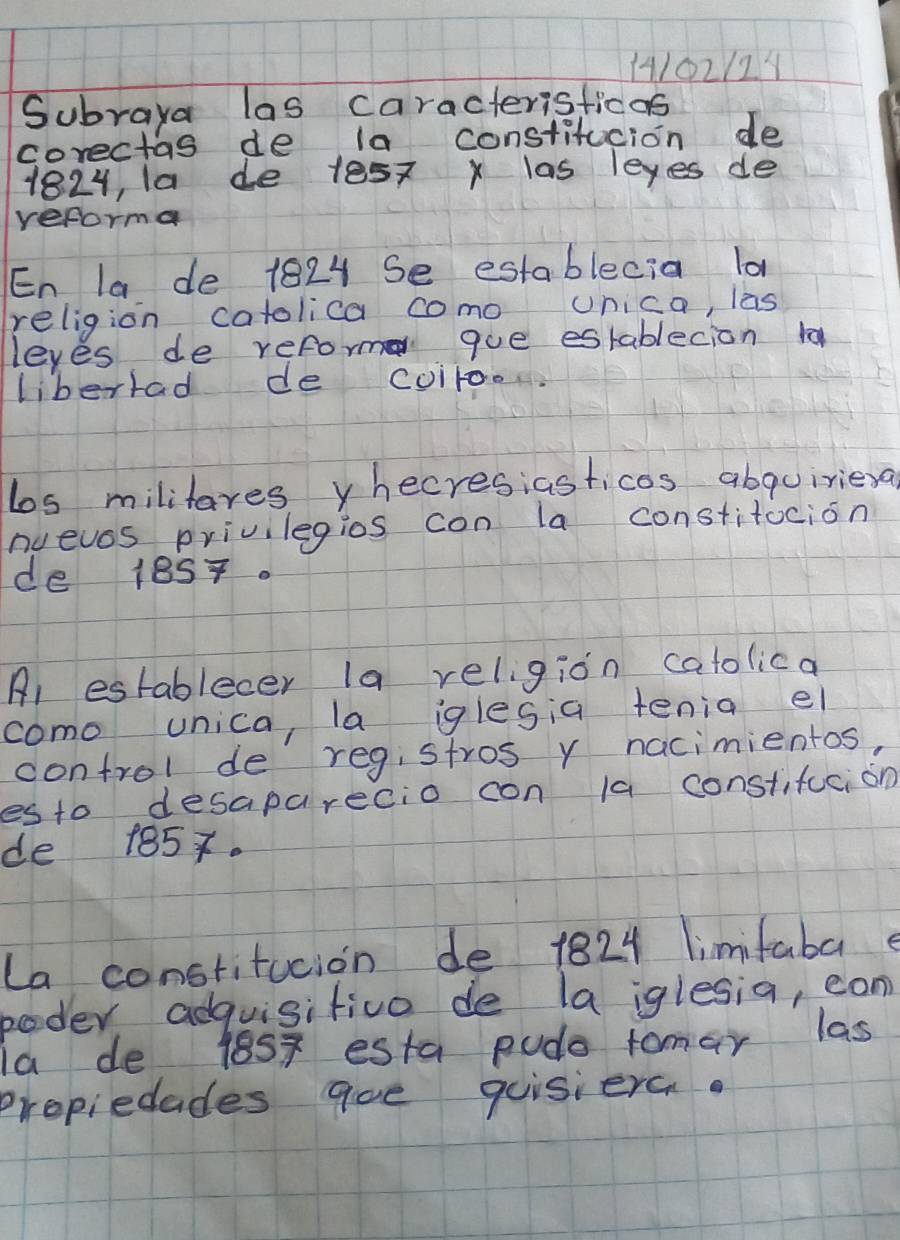 14/02/21 
Subraya las caracterisficas 
corectas de la constitucion de 
1824, la de 1e57 x las leyes de 
reforma 
En la de 1824 Se establecia lo 
religion catolica como unica, las 
leyes de reform que establecion ta 
libertad de coiroon. 
los militares yhecresiasticos abquiriexa 
nuevos privilegios con la constitocion 
de 18ST. 
Al establecer la religion catolica 
como unica, la iglesia tenia el 
control de registros y nacimientos, 
esto desaparecio con la constifucion 
de 185x. 
La constitucion de 1824 limifabae 
poder adquisitivo de la iglesia, ean 
la de 1857 esta pudo tomar las 
propiedades qoe quisiera.