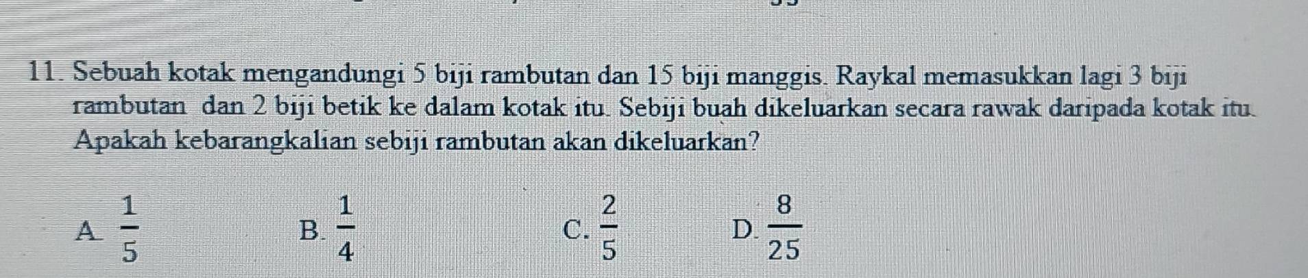 Sebuah kotak mengandungi 5 biji rambutan dan 15 biji manggis. Raykal memasukkan lagi 3 biji
rambutan dan 2 biji betik ke dalam kotak itu. Sebiji buah dikeluarkan secara rawak daripada kotak itu
Apakah kebarangkalian sebiji rambutan akan dikeluarkan?
A  1/5 
B.  1/4   2/5   8/25 
C.
D.