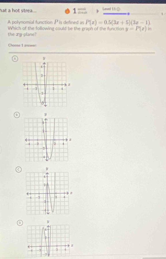 week
hat a hot strea... 1 streak Level 11 ①
5 /
A polynomial function P is defined as P(x)=0.5(3x+5)(3x-1). 
Which of the following could be the graph of the function y=P(x) in
the xy -plane?
Choose 1 answer:
a
C 
D