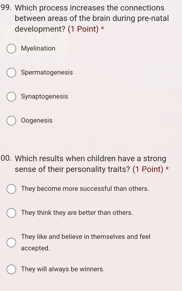 Which process increases the connections
between areas of the brain during pre-natal
development? (1 Point) *
Myelination
Spermatogenesis
Synaptogenesis
Oogenesis
00. Which results when children have a strong
sense of their personality traits? (1 Point) *
They become more successful than others.
They think they are better than others.
They like and believe in themselves and feel
accepted.
They will always be winners.