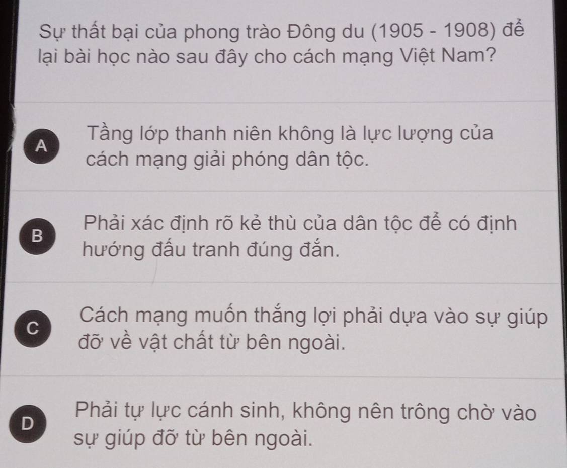 Sự thất bại của phong trào Đông du (1905-1908) để
lại bài học nào sau đây cho cách mạng Việt Nam?
Tầng lớp thanh niên không là lực lượng của
A
cách mạng giải phóng dân tộc.
Phải xác định rõ kẻ thù của dân tộc để có định
B
hướng đấu tranh đúng đắn.
C
Cách mạng muốn thắng lợi phải dựa vào sự giúp
đỡ về vật chất từ bên ngoài.
D
Phải tự lực cánh sinh, không nên trông chờ vào
sự giúp đỡ từ bên ngoài.