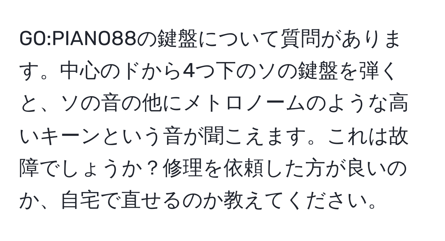 GO:PIANO88の鍵盤について質問があります。中心のドから4つ下のソの鍵盤を弾くと、ソの音の他にメトロノームのような高いキーンという音が聞こえます。これは故障でしょうか？修理を依頼した方が良いのか、自宅で直せるのか教えてください。