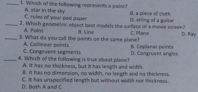 Which of the following represents a point?
A. star in the sky B. a piece of cloth
C. rules of your pad paper D. string of a guitar
_2. Which geometric object best models the surface of a movie screen?
A. Point B. Line C. Plane D. Ray
_3. What do you call the points on the same plane?
A. Collinear points B. Coplanar points
C. Congruent segments D. Congruent angles
_4. Which of the following is true about plane?
A. It has no thickness, but it has length and width.
B. It has no dimension, no width, no length and no thickness.
C. It has unspecified length but without width nor thickness.
D. Both A and C